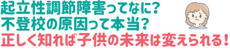 起立性調節障害ってなに?
不登校の原因って本当?
正しく知れば子供の未来は変えられる!