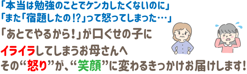 「本当は勉強のことでケンカしたくないのに」
「また「宿題したの⁉」って怒ってしまった…」
「あとでやるから!」が口ぐせの子に
イライラしてしまうお母さんへ
その“怒り”が、“笑顔”に変わるきっかけお届けします!