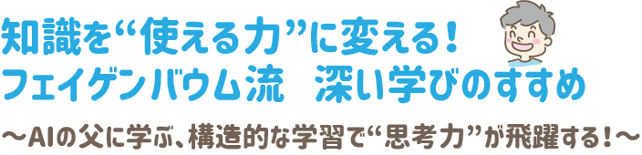 知識を“使える力”に変える!
フェイゲンバウム流 深い学びのすすめ
~AIの父に学ぶ、構造的な学習で“思考力”が飛躍する!~