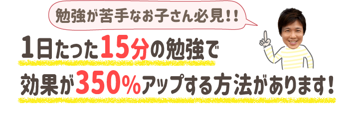 勉強が苦手なお子さん必見
１日たった１５分の勉強で効果が350％アップする方法があります