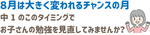 8月は大きく変われるチャンスの月
中1のこのタイミングで、お子さんの勉強を見直してみませんか？