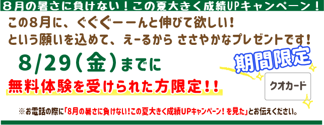8月の暑さに負けない!この夏大きく成績UPキャンペーン!
こ8月にぐぐぐーんと伸びてほしい!
という願いを込めてえーるからささやかなプレゼントです!
8月29日(金)までに
無料体験を受けられた方限定!
※お電話の際に「8月の暑さに負けない!この夏大きく成績UPキャンペーン!を見た」とお伝えください。