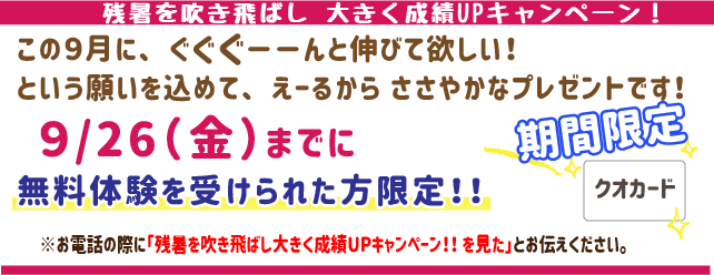 残暑を吹き飛ばし、大きく成績UPキャンペーン!
この9月にぐぐぐーんと伸びてほしい!
という願いを込めてえーるからささやかなプレゼントです!
9月26日(金)までに無料体験を受けられた方限定!
※お電話の際に「残暑を吹き飛ばし、大きく成績UPキャンペーン!を見た」とお伝えください。