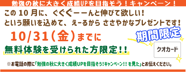 勉強の秋に大きく成績UPを目指そう！キャンペーン！
この10月にぐぐぐーんと伸びてほしい！
という願いを込めてえーるからささやかなプレゼントです！
10月31日(金)までに無料体験を受けられた方限定！
※お電話の際に「勉強の秋に大きく成績UPを目指そう！キャンペーン！を見た」とお伝えください。