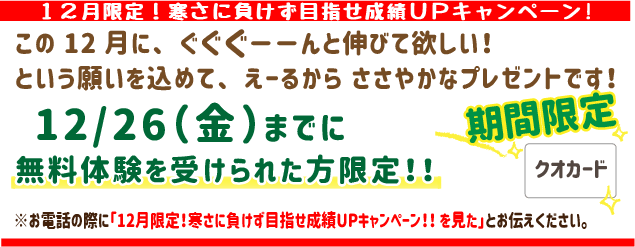 12月限定！寒さに負けず目指せ成績UPキャンペーン!!
この12月にぐぐぐーんと伸びてほしい！
という願いを込めてえーるからささやかなプレゼントです！
12月26日(金)までに無料体験を受けられた方限定！
※お電話の際に「12月限定！寒さに負けず目指せ成績UPキャンペーン!!を見た」とお伝えください。
