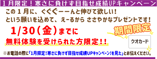 1月限定！寒さに負けず目指せ成績UPキャンペーン!!
この1月にぐぐぐーんと伸びてほしい！
という願いを込めてえーるからささやかなプレゼントです！
1月30日(金)までに無料体験を受けられた方限定！※お電話の際に「1月限定！寒さに負けず目指せ成績UPキャンペーン!!を見た」とお伝えください。
