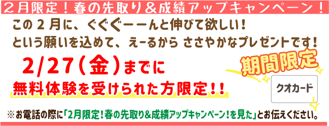 2月限定！春の先取り＆成績アップキャンペーン！
この2月にぐぐぐーんと伸びてほしい！
という願いを込めてえーるからささやかなプレゼントです！
2月27日(金)までに無料体験を受けられた方限定！
※お電話の際に「2月限定！春の先取り＆成績アップキャンペーン！を見た」とお伝えください。
