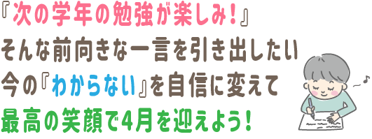 『次の学年の勉強が楽しみ！』そんな前向きな一言を引き出したい。今の『わからない』を自信に変えて、最高の笑顔で4月を迎えよう！