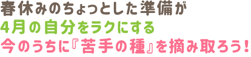 春休みのちょっとした準備が
4月の自分をラクにする
今のうちに『苦手の種』を摘み取ろう！