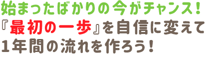 始まったばかりの今がチャンス!『最初の一歩』を自信に変えて、1年間の流れを作ろう!