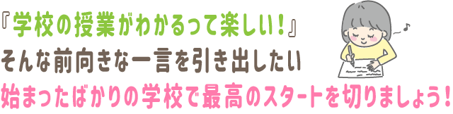 学校の授業がわかるって楽しい
そんな前向きな一言を引き出したい　始まったばかりの学校で最高のスタートを切りましょう