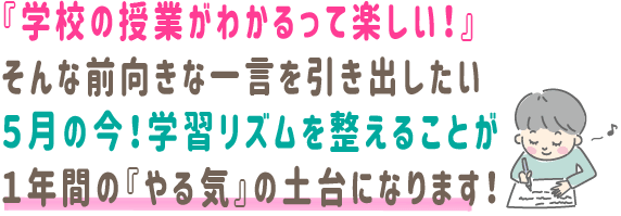 『学校の授業がわかるって楽しい！』
そんな前向きな一言を引き出したい
５月の今！学習リズムを整えることが
１年間の『やる気』の土台になります！