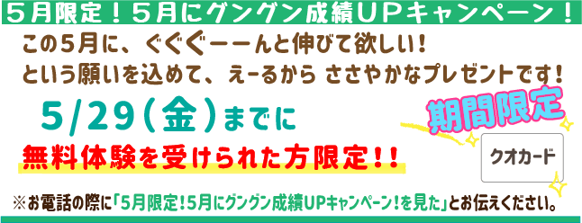 ５月限定！５月にグングン成績UPキャンペーン！
この５月にぐぐぐーんと伸びてほしい！という願いを込めて、えーるからささやかなプレゼントをご用意しました！
5月29日(金)までに 無料体験を受けられた方にクオカードをプレゼント！
お申し込みはお電話で！「5月限定！5月にグングン成績UPキャンペーン！」とお伝えいただくとスムーズです。