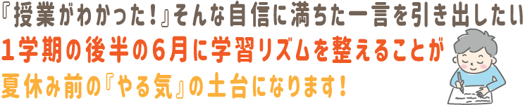 『授業がわかった！』そんな自信に満ちた一言を引き出したい。1学期の後半の6月に学習リズムを整えることが、夏休み前の『やる気』の土台になります！