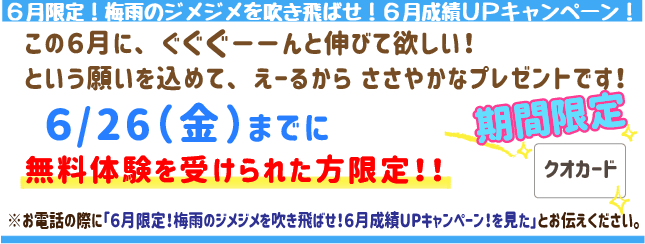 【6月限定！】梅雨のジメジメを吹き飛ばせ！６月成績UPキャンペーン！
この6月にぐぐぐーんと伸びてほしい！
という願いを込めてえーるからささやかなプレゼントです！
6月26日(金)までに無料体験を受けられた方限定！
※お電話の際に「【6月限定！】梅雨のジメジメを吹き飛ばせ！６月成績UPキャンペーン！を見た」とお伝えください。