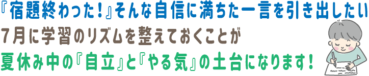 『宿題終わった！』そんな自信に満ちた一言を引き出したい。7月に学習のリズムを整えておくことが、夏休み中の『自立』と『やる気』の土台になります！
