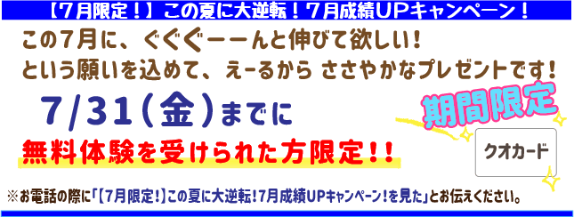 【7月限定！】この夏に大逆転‼7月成績UPキャンペーン！
この7月にぐぐぐーんと伸びてほしい！
という願いを込めてえーるからささやかなプレゼントです！
7月31日(金)までに無料体験を受けられた方限定！
※お電話の際に「【7月限定！】この夏に大逆転‼7月成績UPキャンペーン！を見た」とお伝えください。
