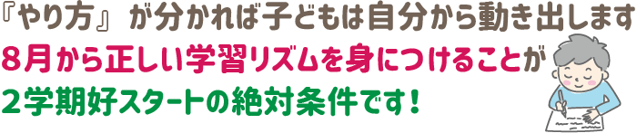 『やり方』が分かれば、子どもは自分から動き出します。8月から正しい学習リズムを身につけることが、2学期好スタートの絶対条件です！