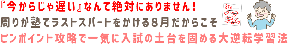 『今からじゃ遅い』なんて絶対にありません!周りが塾でラストスパートをかける8月だからこそ、ピンポイント攻略で一気に入試の土台を固める大逆転学習法