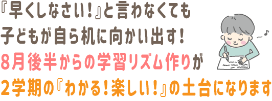 『早くしなさい！』と言わなくても、子どもが自ら机に向かい出す。8月後半からの学習リズム作りが、2学期の『わかる！楽しい！』の土台になります