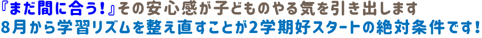 『まだ間に合う！』その安心感が子どものやる気を引き出します。8月から学習リズムを整え直すことが、2学期好スタートの絶対条件です！