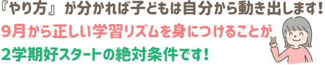 『やり方』が分かれば、子どもは自分から動き出します!9月から正しい学習リズムを身につけることが、2学期好スタートの絶対条件です!