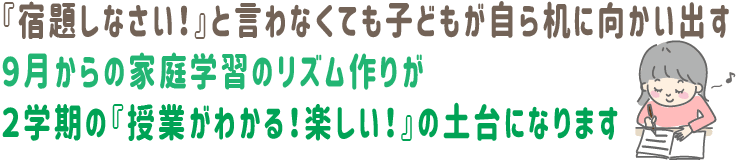 『宿題しなさい!』と言わなくても、子どもが自ら机に向かい出す。9月からの家庭学習のリズム作りが、2学期の『授業がわかる!楽しい!