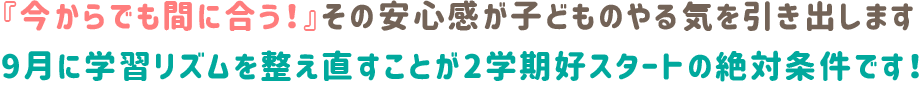 『今からでも間に合う！』その安心感が子どものやる気を引き出します。9月に学習リズムを整え直すことが、2学期好スタートの絶対条件です！