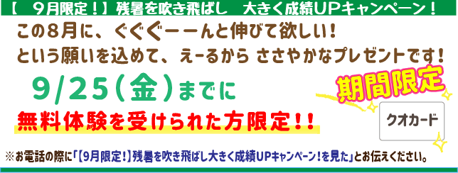 【9月限定!】残暑を吹き飛ばし、大きく成績UPキャンペーン!
この9月にぐぐぐーんと伸びてほしい!
という願いを込めてえーるからささやかなプレゼントです!
9月25日(金)までに無料体験を受けられた方限定!
※お電話の際に「【9月限定!】残暑を吹き飛ばし、大きく成績UPキャンペーン!を見た」とお伝えください。