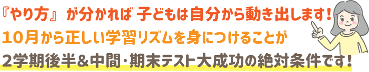 『やり方』が分かれば、子どもは自分から動き出します!10月から正しい学習リズムを身につけることが、2学期後半&中間・期末テスト大成功の絶対条件です!