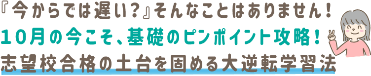 『今からでは遅い?』そんなことはありません!10月の今こそ、基礎のピンポイント攻略!志望校合格の土台を固める大逆転学習法