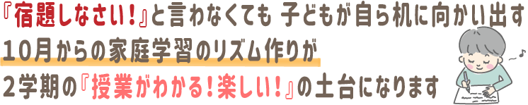 『宿題しなさい！』と言わなくても、子どもが自ら机に向かい出す。10月からの家庭学習のリズム作りが、2学期の『授業がわかる！楽しい！』の土台になります